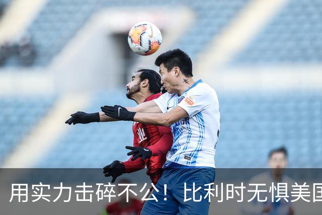 用实力击碎不公！比利时无惧美国盘外招 彰显老牌劲旅底蕴