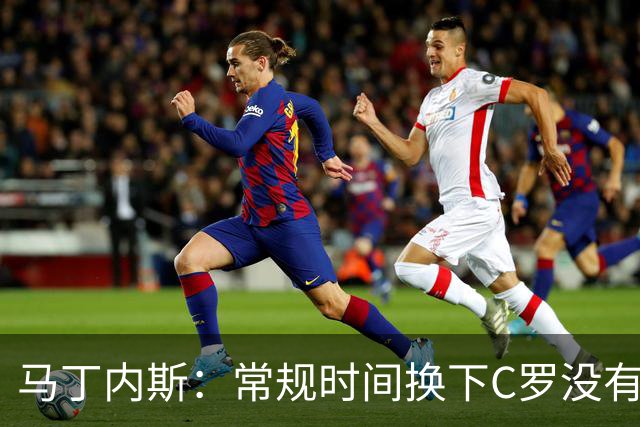 马丁内斯：常规时间换下C罗没有意义，我将带着感激和骄傲离开
